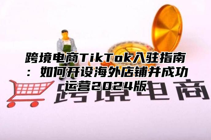 跨境电商TikTok入驻指南：如何开设海外店铺并成功运营2025版
