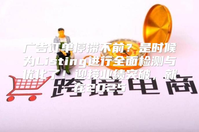 广告订单停滞不前？是时候为Listing进行全面检测与优化了！迎接业绩突破，就在2025
