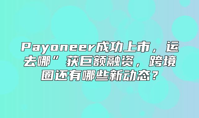Payoneer成功上市，运去哪”获巨额融资，跨境圈还有哪些新动态？