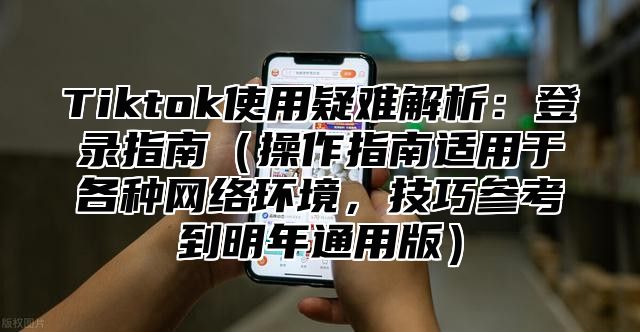 Tiktok使用疑难解析：登录指南操作指南适用于各种网络环境，技巧参考到明年通用版