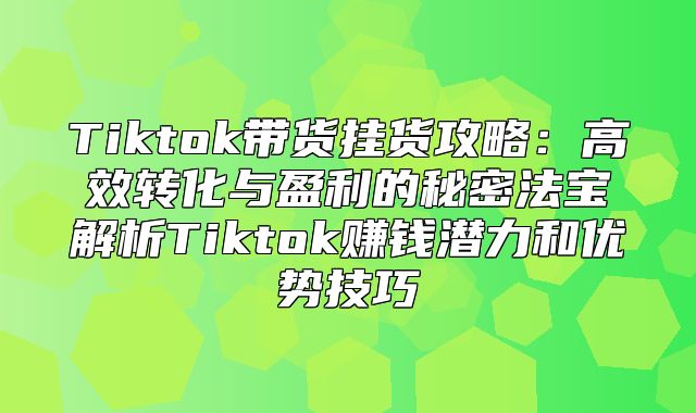 Tiktok带货挂货攻略：高效转化与盈利的秘密法宝解析Tiktok赚钱潜力和优势技巧