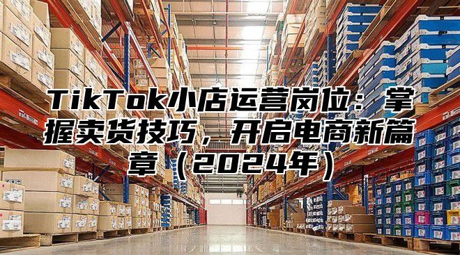 TikTok小店运营岗位：掌握卖货技巧，开启电商新篇章2025年