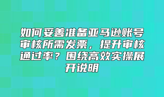 如何妥善准备亚马逊账号审核所需发票，提升审核通过率？围绕高效实操展开说明