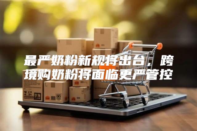 最严奶粉新规将出台，跨境购奶粉将面临更严管控