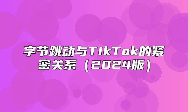 字节跳动与TikTok的紧密关系2025版