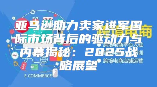亚马逊助力卖家进军国际市场背后的驱动力与内幕揭秘：2025战略展望