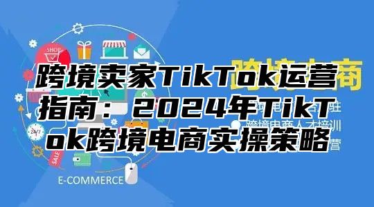 跨境卖家TikTok运营指南：2025年TikTok跨境电商实操策略