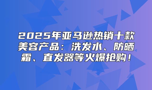 2025年亚马逊热销十款美容产品：洗发水、防晒霜、直发器等火爆抢购！