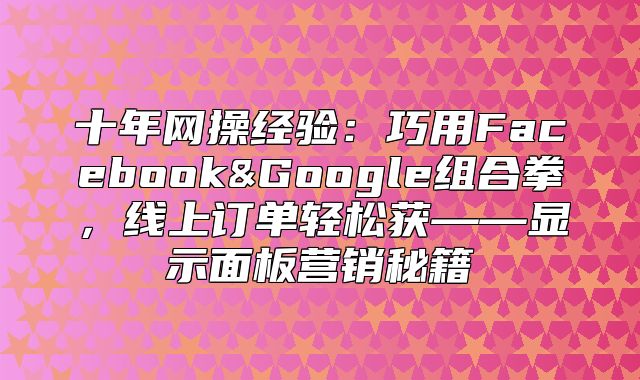 十年网操经验：巧用Facebook&Google组合拳，线上订单轻松获——显示面板营销秘籍