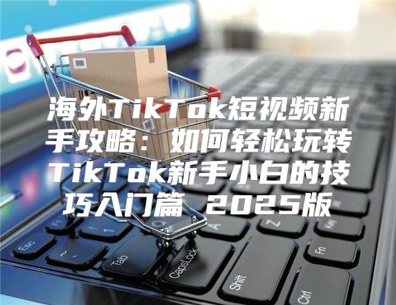 海外TikTok短视频新手攻略：如何轻松玩转TikTok新手小白的技巧入门篇 2025版