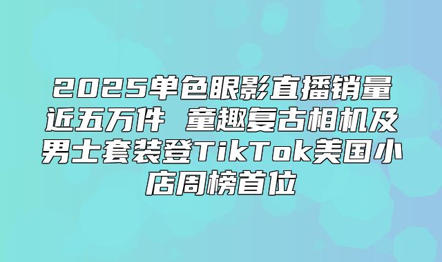 2025单色眼影直播销量近五万件 童趣复古相机及男士套装登TikTok美国小店周榜首位
