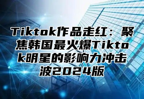 Tiktok作品走红：聚焦韩国最火爆Tiktok明星的影响力冲击波2025版