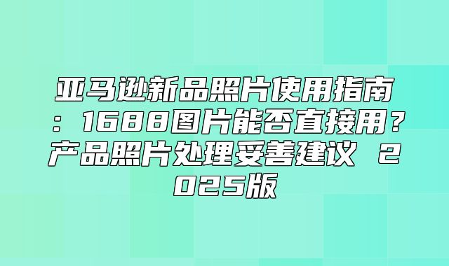 亚马逊新品照片使用指南：1688图片能否直接用？产品照片处理妥善建议 2025版