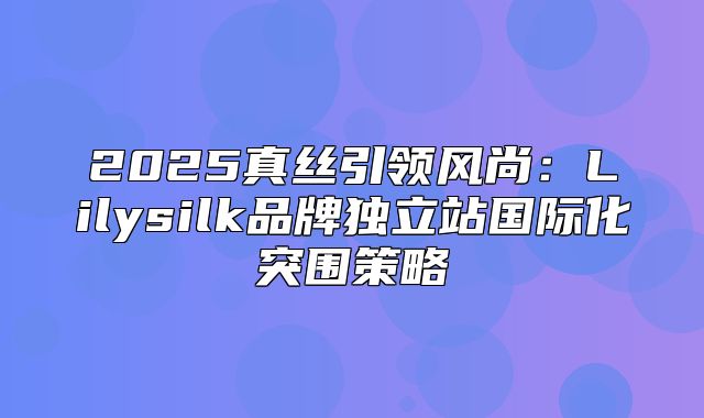 2025真丝引领风尚：Lilysilk品牌独立站国际化突围策略