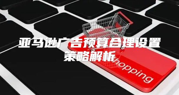 亚马逊广告预算合理设置策略解析