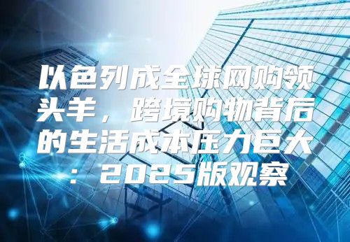 以色列成全球网购领头羊，跨境购物背后的生活成本压力巨大：2025版观察