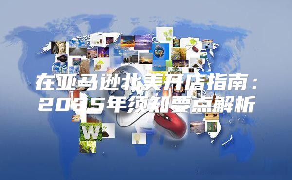 在亚马逊北美开店指南：2025年须知要点解析