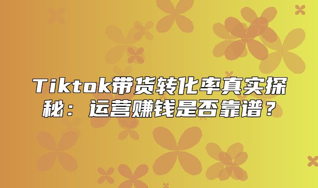 Tiktok带货转化率真实探秘：运营赚钱是否靠谱？