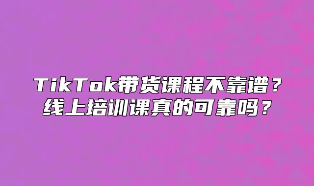 TikTok带货课程不靠谱？线上培训课真的可靠吗？