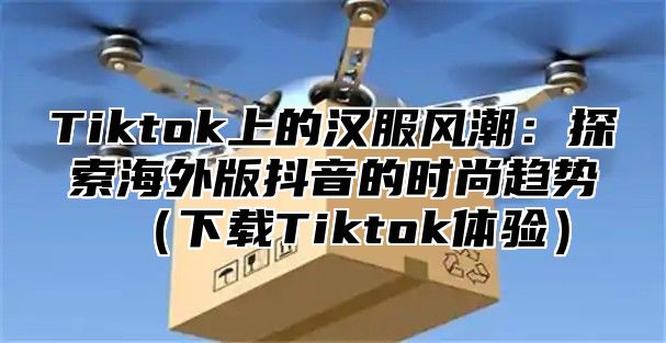 Tiktok上的汉服风潮：探索海外版抖音的时尚趋势下载Tiktok体验