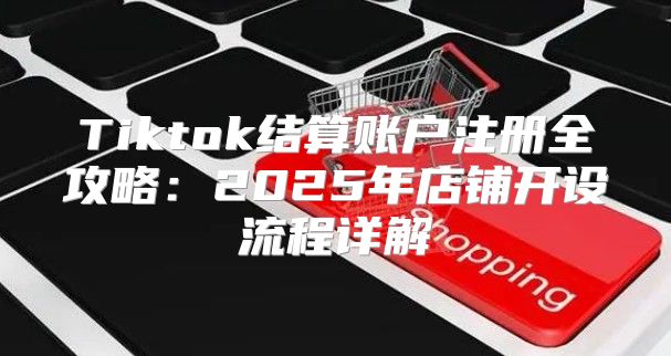 Tiktok结算账户注册全攻略：2025年店铺开设流程详解