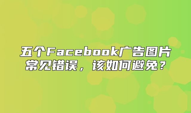 五个Facebook广告图片常见错误，该如何避免？