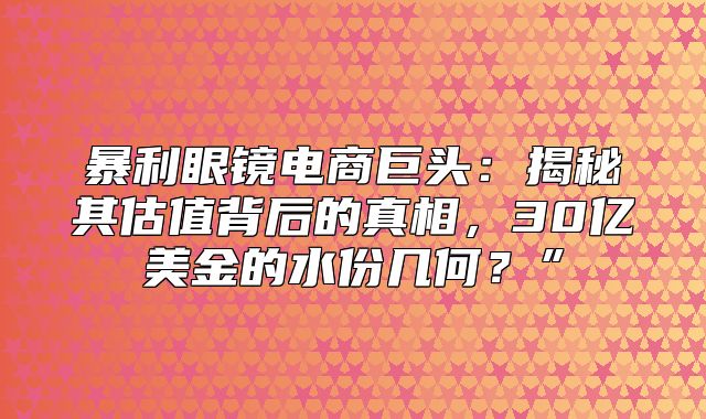 暴利眼镜电商巨头：揭秘其估值背后的真相，30亿美金的水份几何？”