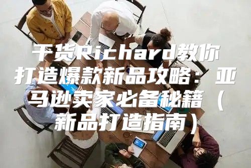 干货Richard教你打造爆款新品攻略：亚马逊卖家必备秘籍新品打造指南