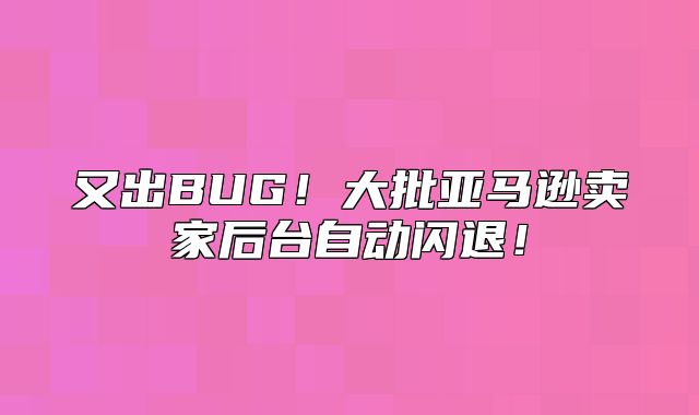 又出BUG！大批亚马逊卖家后台自动闪退！