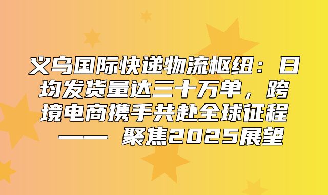 义乌国际快递物流枢纽：日均发货量达三十万单，跨境电商携手共赴全球征程 —— 聚焦2025展望