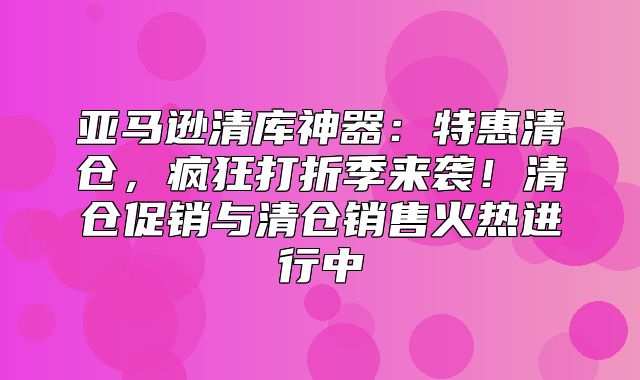 亚马逊清库神器：特惠清仓，疯狂打折季来袭！清仓促销与清仓销售火热进行中