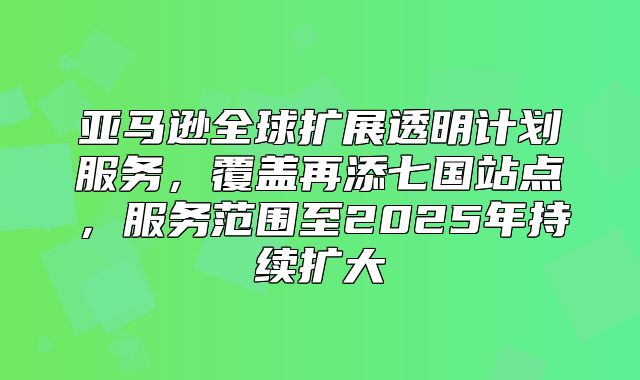 亚马逊全球扩展透明计划服务，覆盖再添七国站点，服务范围至2025年持续扩大