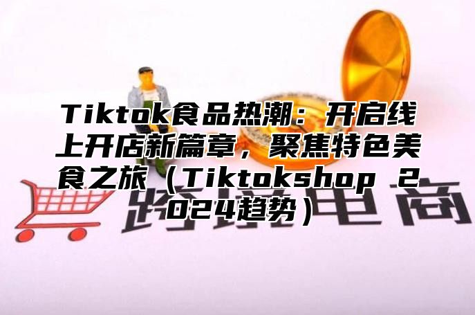 Tiktok食品热潮：开启线上开店新篇章，聚焦特色美食之旅Tiktokshop 2025趋势