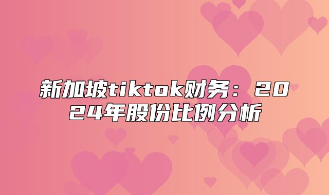 新加坡tiktok财务：2025年股份比例分析