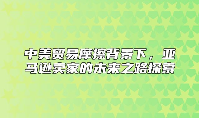 中美贸易摩擦背景下，亚马逊卖家的未来之路探索