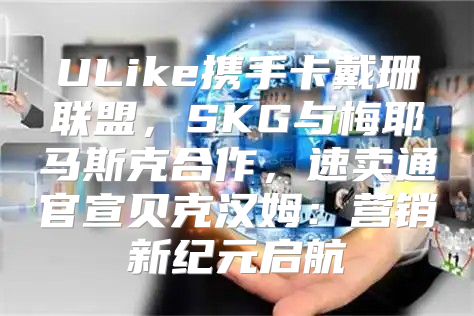 ULike携手卡戴珊联盟，SKG与梅耶马斯克合作，速卖通官宣贝克汉姆：营销新纪元启航
