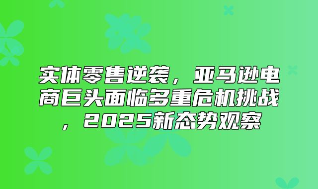 实体零售逆袭，亚马逊电商巨头面临多重危机挑战，2025新态势观察