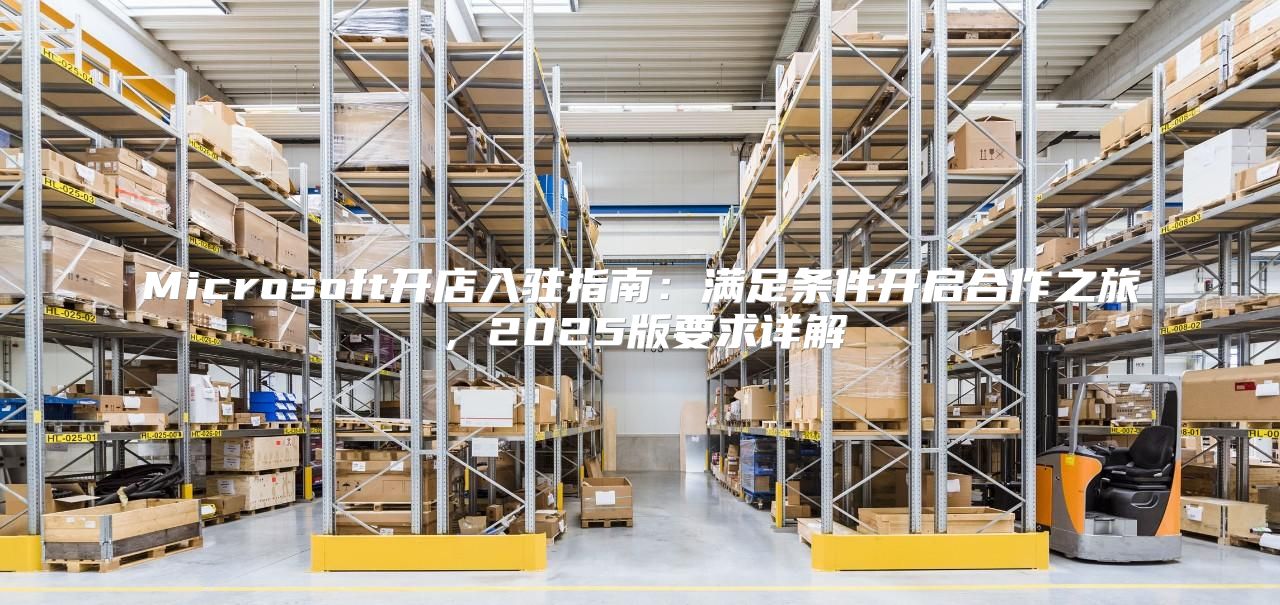 Microsoft开店入驻指南：满足条件开启合作之旅，2025版要求详解
