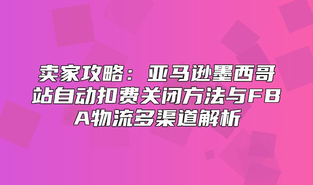 卖家攻略：亚马逊墨西哥站自动扣费关闭方法与FBA物流多渠道解析