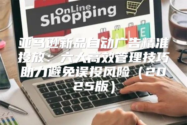 亚马逊新品自动广告精准投放：六大高效管理技巧助力避免误投风险2025版