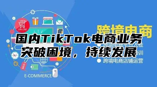 国内TikTok电商业务突破困境，持续发展