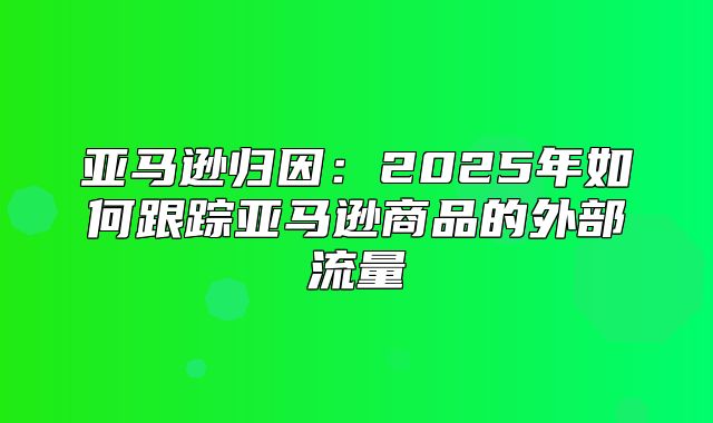 亚马逊归因：2025年如何跟踪亚马逊商品的外部流量