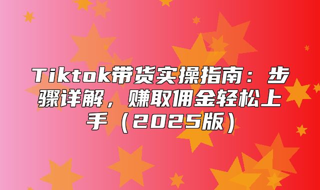 Tiktok带货实操指南：步骤详解，赚取佣金轻松上手2025版