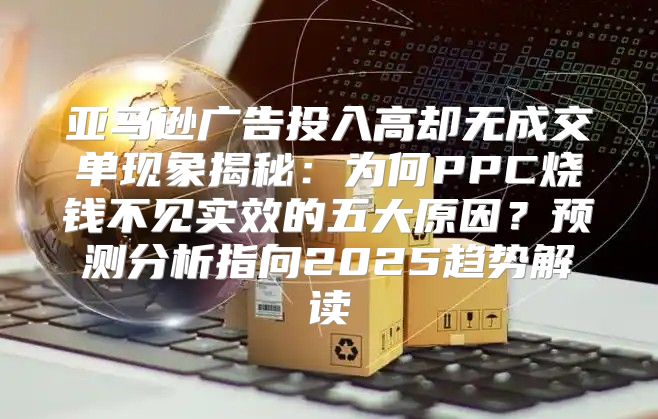 亚马逊广告投入高却无成交单现象揭秘：为何PPC烧钱不见实效的五大原因？预测分析指向2025趋势解读