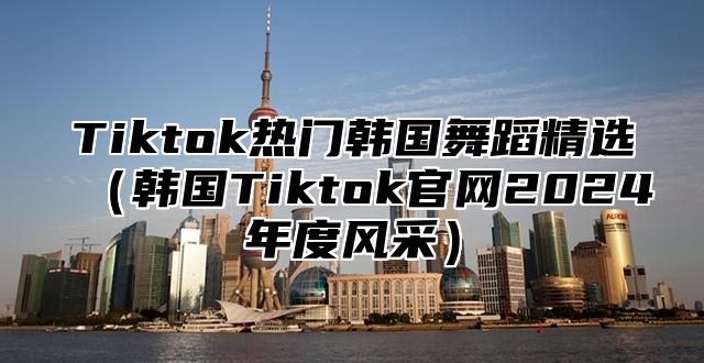 Tiktok热门韩国舞蹈精选韩国Tiktok官网2025年度风采