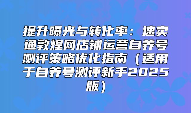 提升曝光与转化率：速卖通敦煌网店铺运营自养号测评策略优化指南适用于自养号测评新手2025版