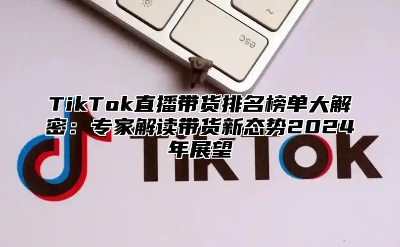 TikTok直播带货排名榜单大解密：专家解读带货新态势2025年展望