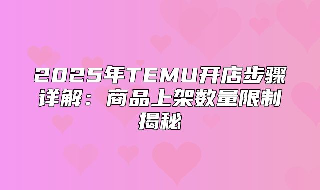 2025年TEMU开店步骤详解：商品上架数量限制揭秘