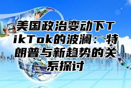 美国政治变动下TikTok的波澜：特朗普与新趋势的关系探讨