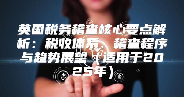 英国税务稽查核心要点解析：税收体系、稽查程序与趋势展望适用于2025年